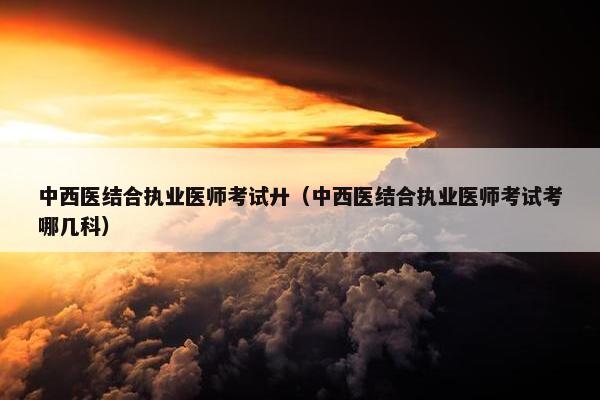 中西医结合执业医师考试廾（中西医结合执业医师考试考哪几科）
