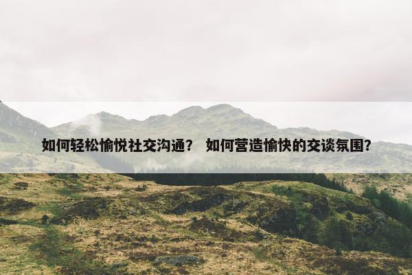 如何轻松愉悦社交沟通？ 如何营造愉快的交谈氛围？