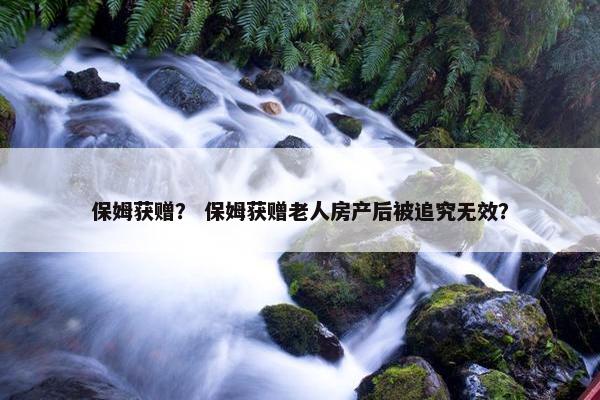 保姆获赠？ 保姆获赠老人房产后被追究无效？