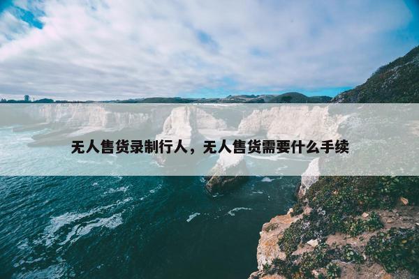 无人售货录制行人，无人售货需要什么手续