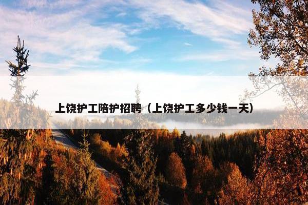 上饶护工陪护招聘（上饶护工多少钱一天）