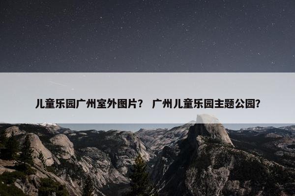 儿童乐园广州室外图片？ 广州儿童乐园主题公园？