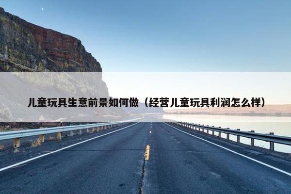 儿童玩具生意前景如何做（经营儿童玩具利润怎么样）