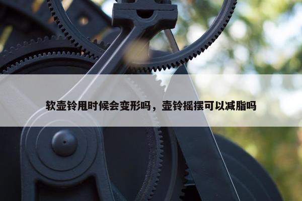 软壶铃甩时候会变形吗，壶铃摇摆可以减脂吗