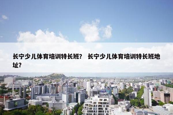 长宁少儿体育培训特长班？ 长宁少儿体育培训特长班地址？