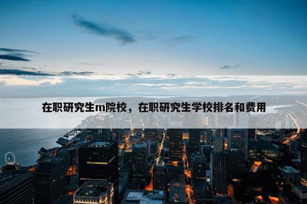 在职研究生m院校，在职研究生学校排名和费用