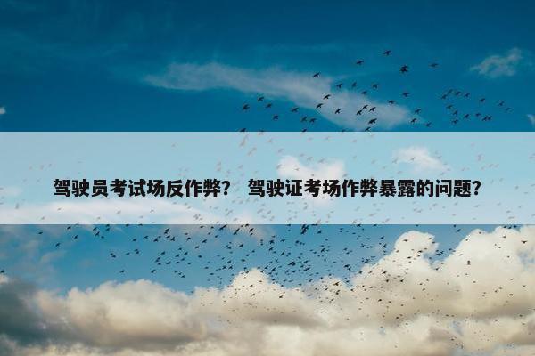 驾驶员考试场反作弊？ 驾驶证考场作弊暴露的问题？