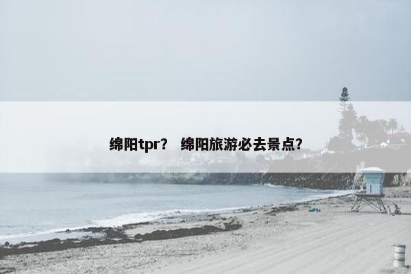 绵阳tpr？ 绵阳旅游必去景点？