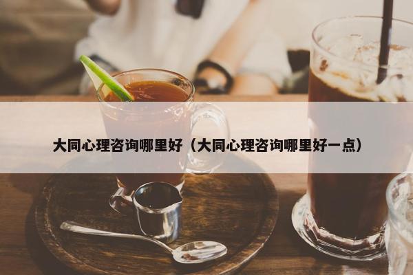 大同心理咨询哪里好（大同心理咨询哪里好一点）