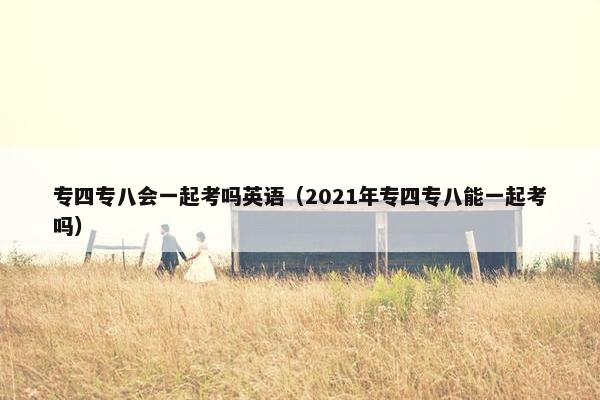 专四专八会一起考吗英语（2021年专四专八能一起考吗）