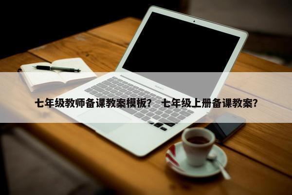 七年级教师备课教案模板？ 七年级上册备课教案？