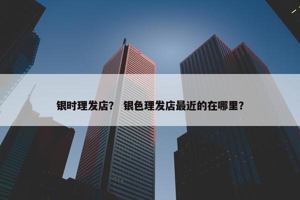 银时理发店？ 银色理发店最近的在哪里？
