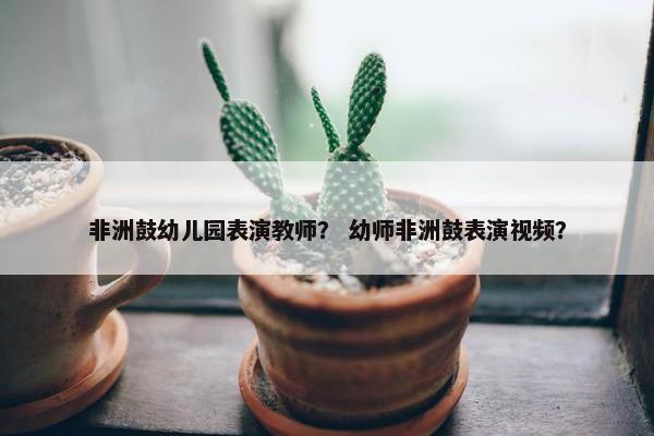 非洲鼓幼儿园表演教师？ 幼师非洲鼓表演视频？