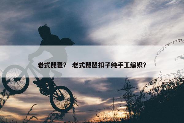 老式琵琶？ 老式琵琶扣子纯手工编织？