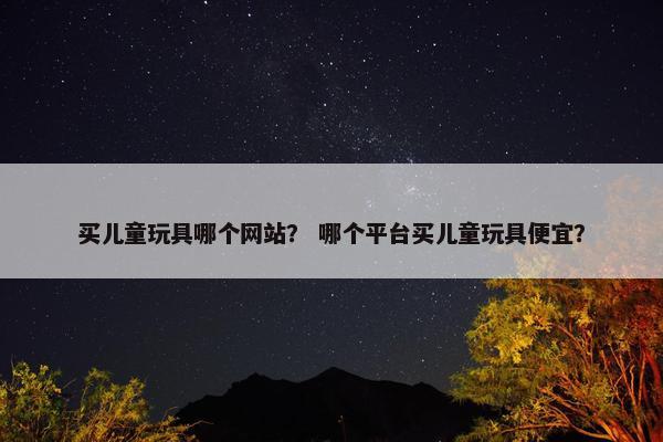买儿童玩具哪个网站？ 哪个平台买儿童玩具便宜？