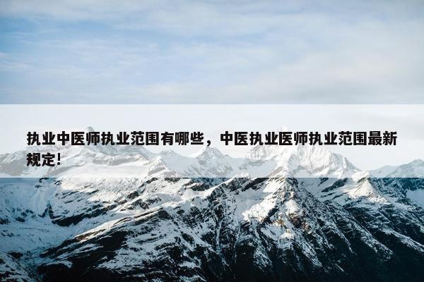 执业中医师执业范围有哪些，中医执业医师执业范围最新规定!