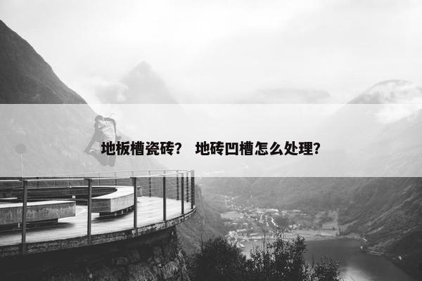 地板槽瓷砖？ 地砖凹槽怎么处理？
