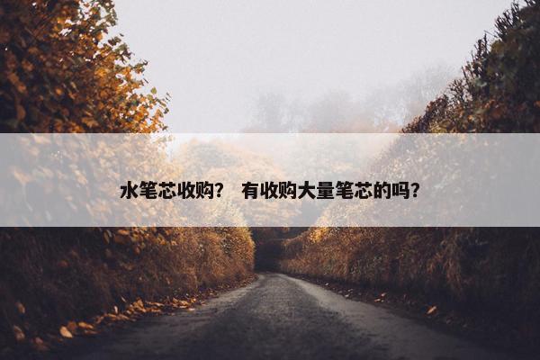 水笔芯收购？ 有收购大量笔芯的吗？