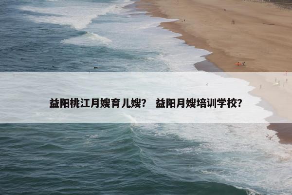 益阳桃江月嫂育儿嫂？ 益阳月嫂培训学校？