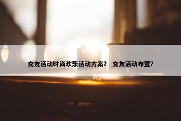 交友活动时尚欢乐活动方案？ 交友活动布置？