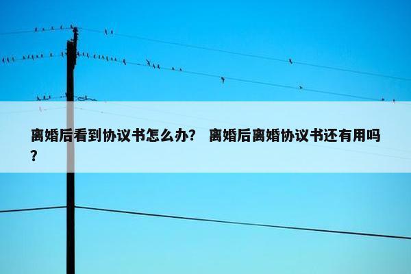离婚后看到协议书怎么办？ 离婚后离婚协议书还有用吗？