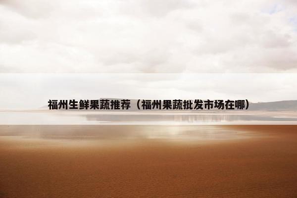 福州生鲜果蔬推荐（福州果蔬批发市场在哪）