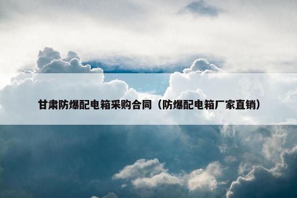 甘肃防爆配电箱采购合同（防爆配电箱厂家直销）