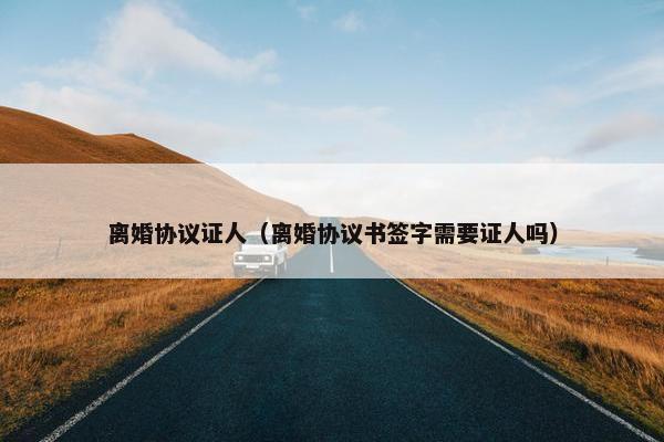 离婚协议证人（离婚协议书签字需要证人吗）