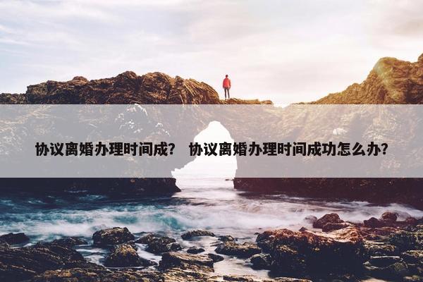 协议离婚办理时间成？ 协议离婚办理时间成功怎么办？