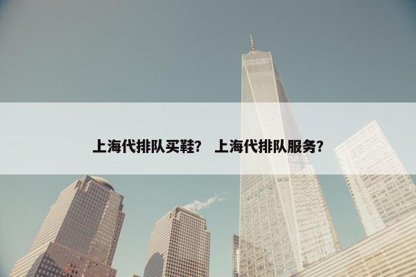 上海代排队买鞋？ 上海代排队服务？