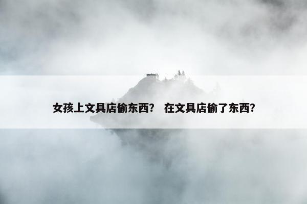 女孩上文具店偷东西？ 在文具店偷了东西？