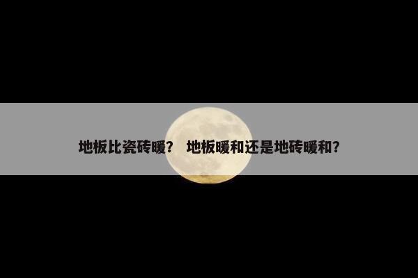 地板比瓷砖暖？ 地板暖和还是地砖暖和？