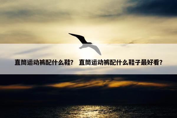 直筒运动裤配什么鞋？ 直筒运动裤配什么鞋子最好看？