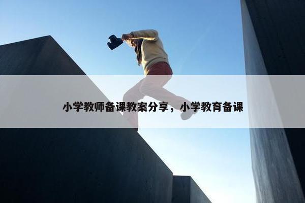 小学教师备课教案分享，小学教育备课