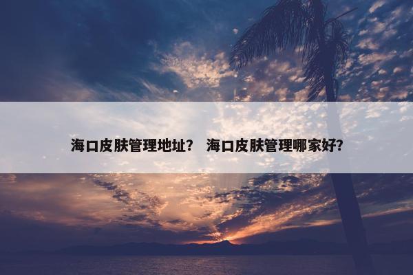 海口皮肤管理地址？ 海口皮肤管理哪家好？