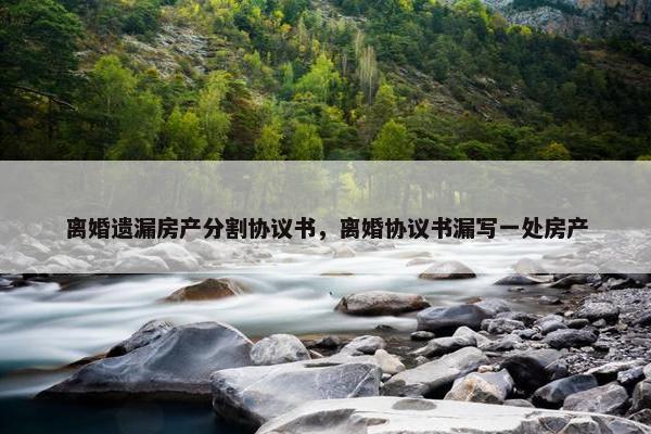 离婚遗漏房产分割协议书，离婚协议书漏写一处房产