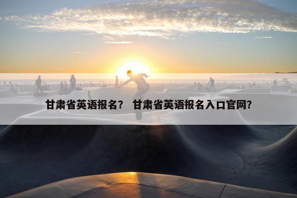 甘肃省英语报名？ 甘肃省英语报名入口官网？