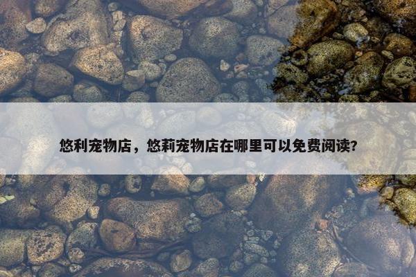 悠利宠物店，悠莉宠物店在哪里可以免费阅读?