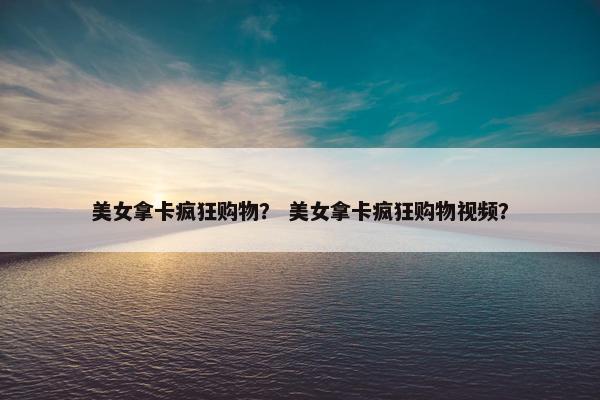 美女拿卡疯狂购物？ 美女拿卡疯狂购物视频？