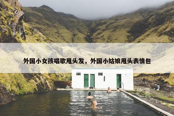 外国小女孩唱歌甩头发，外国小姑娘甩头表情包