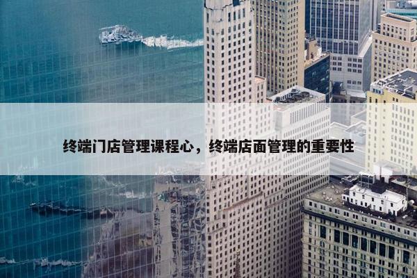 终端门店管理课程心，终端店面管理的重要性
