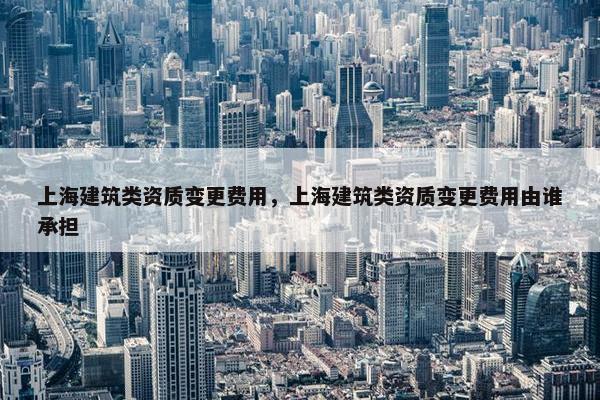 上海建筑类资质变更费用，上海建筑类资质变更费用由谁承担