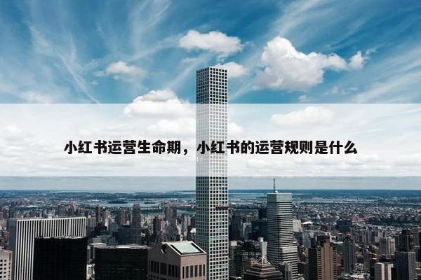 小红书运营生命期，小红书的运营规则是什么