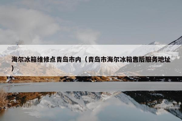 海尔冰箱维修点青岛市内（青岛市海尔冰箱售后服务地址）