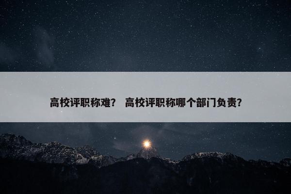 高校评职称难？ 高校评职称哪个部门负责？