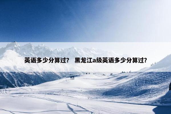 英语多少分算过？ 黑龙江a级英语多少分算过？