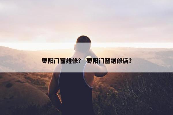 枣阳门窗维修？ 枣阳门窗维修店？