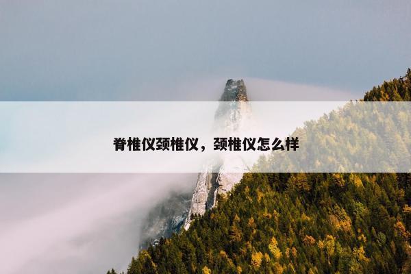 脊椎仪颈椎仪，颈椎仪怎么样