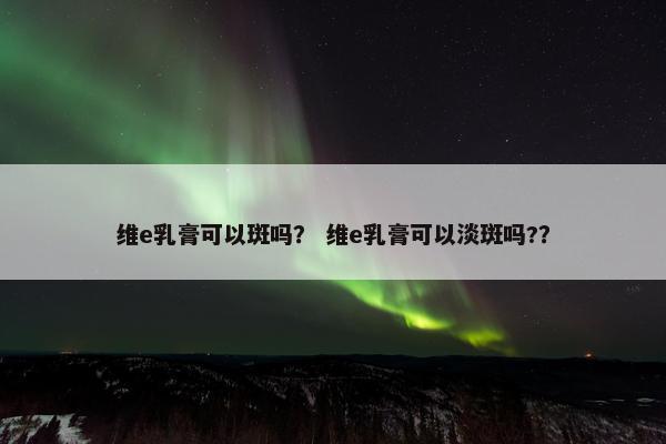 维e乳膏可以斑吗？ 维e乳膏可以淡斑吗?？
