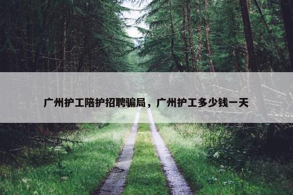 广州护工陪护招聘骗局，广州护工多少钱一天